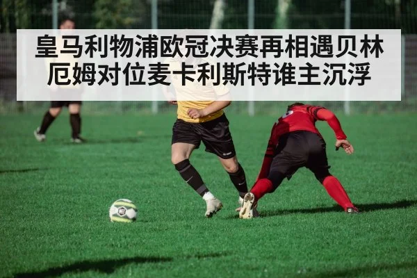皇马利物浦欧冠决赛再相遇贝林厄姆对位麦卡利斯特谁主沉浮