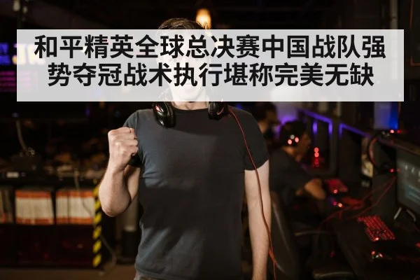 和平精英全球总决赛中国战队强势夺冠战术执行堪称完美无缺